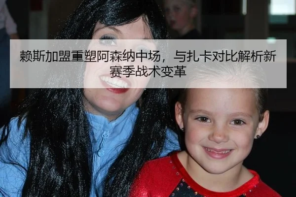 赖斯加盟重塑阿森纳中场，与扎卡对比解析新赛季战术变革
