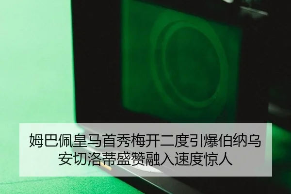 姆巴佩皇马首秀梅开二度引爆伯纳乌 安切洛蒂盛赞融入速度惊人