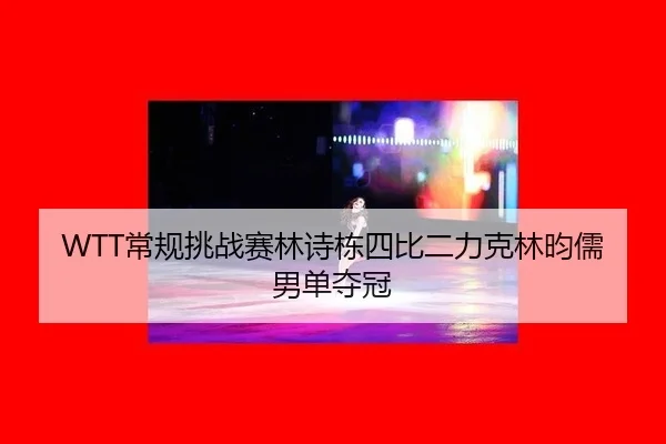 WTT常规挑战赛林诗栋四比二力克林昀儒男单夺冠
