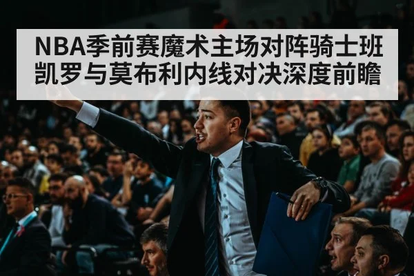 NBA季前赛魔术主场对阵骑士班凯罗与莫布利内线对决深度前瞻